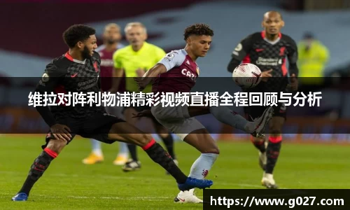 维拉对阵利物浦精彩视频直播全程回顾与分析
